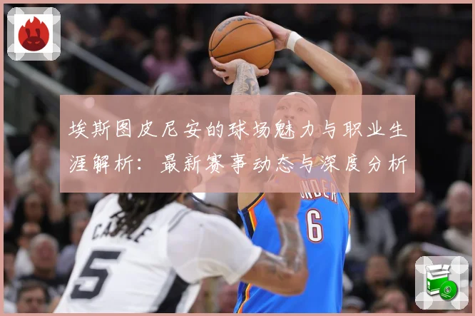 埃斯图皮尼安的球场魅力与职业生涯解析：最新赛事动态与深度分析