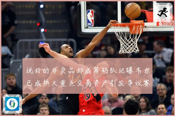 说好的非卖品却成筹码队记曝韦尔已成热火重点交易资产引发争议赛场复盘：最新赛事动态与深度分析