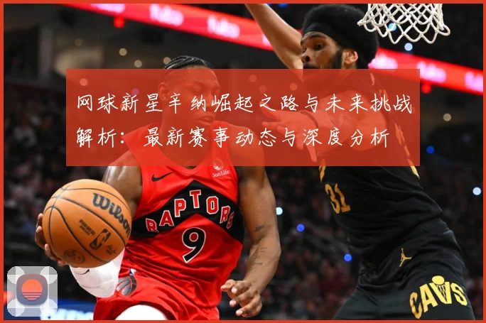 网球新星辛纳崛起之路与未来挑战解析：最新赛事动态与深度分析