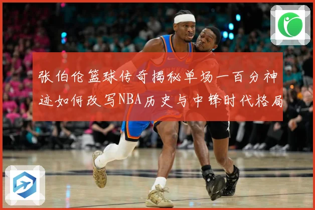 张伯伦篮球传奇揭秘单场一百分神迹如何改写NBA历史与中锋时代格局：最新赛事动态与深度分析