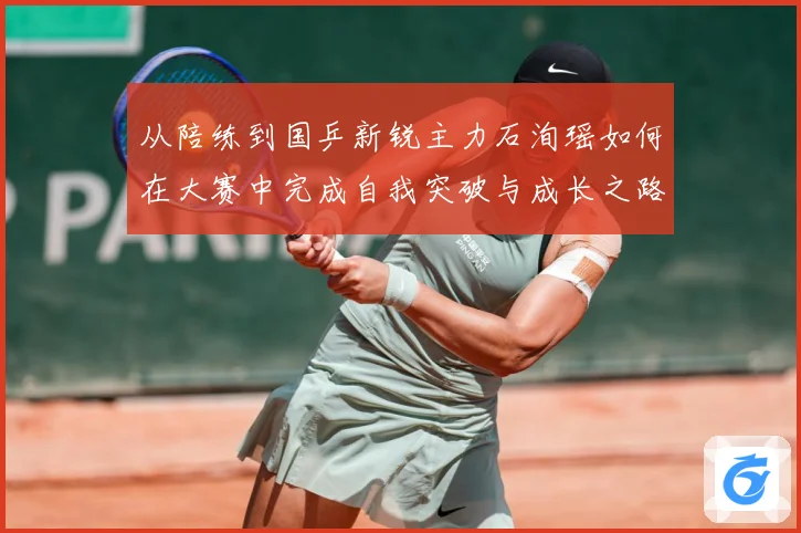 从陪练到国乒新锐主力石洵瑶如何在大赛中完成自我突破与成长之路解析：最新赛事动态与深度分析