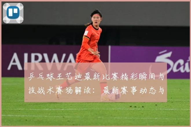 乒乓球王艺迪最新比赛精彩瞬间与技战术赛场解读：最新赛事动态与深度分析