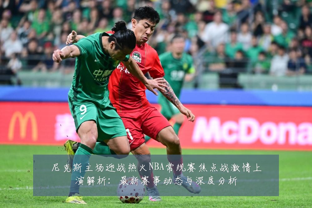 尼克斯主场迎战热火NBA常规赛焦点战激情上演解析:最新赛事动态与深度分析